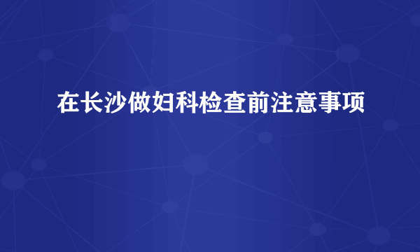 在长沙做妇科检查前注意事项