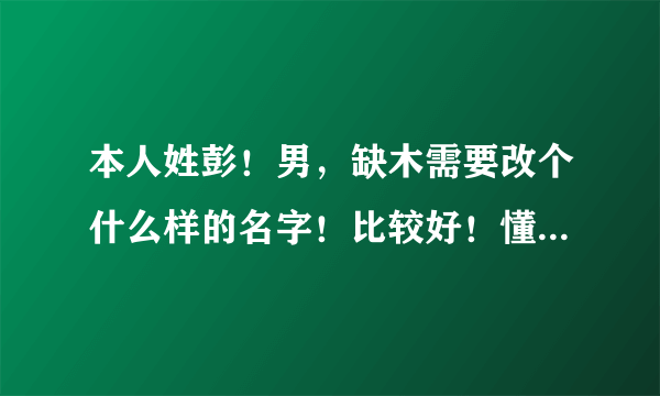 本人姓彭！男，缺木需要改个什么样的名字！比较好！懂五行的说话，详细点！不懂得免开口了！