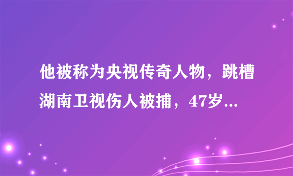 他被称为央视传奇人物，跳槽湖南卫视伤人被捕，47岁却被人遗忘！