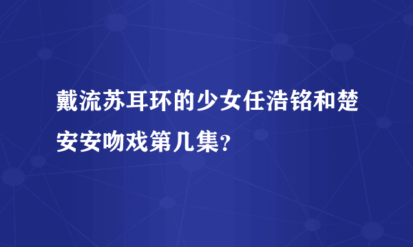 戴流苏耳环的少女任浩铭和楚安安吻戏第几集？