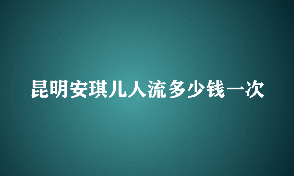 昆明安琪儿人流多少钱一次