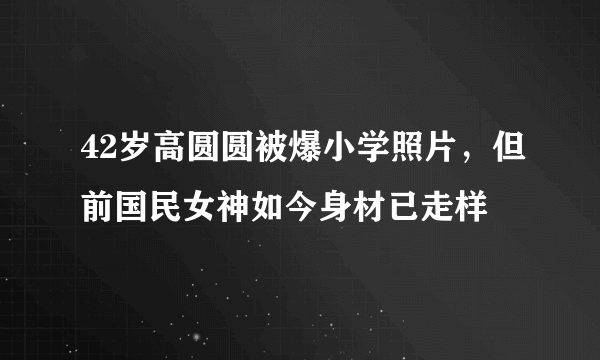 42岁高圆圆被爆小学照片，但前国民女神如今身材已走样