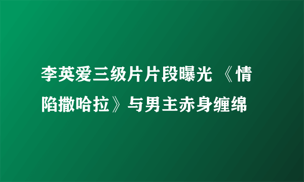 李英爱三级片片段曝光 《情陷撒哈拉》与男主赤身缠绵