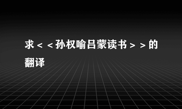 求＜＜孙权喻吕蒙读书＞＞的翻译