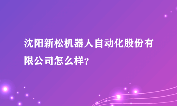 沈阳新松机器人自动化股份有限公司怎么样？