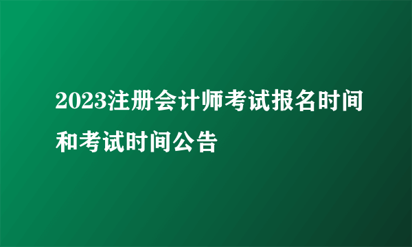 2023注册会计师考试报名时间和考试时间公告