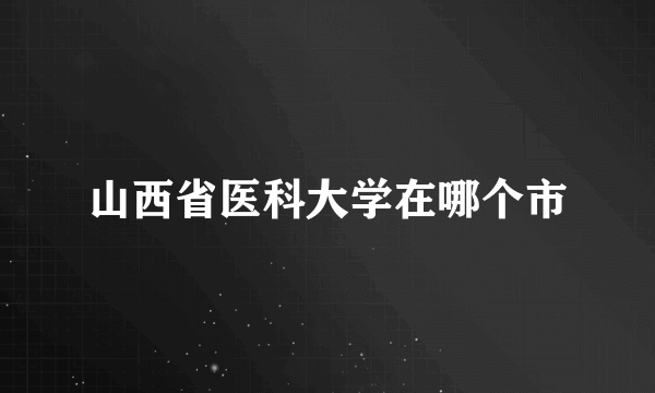 山西省医科大学在哪个市