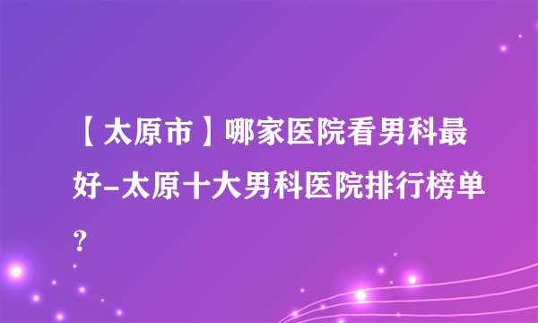 【太原市】哪家医院看男科最好-太原十大男科医院排行榜单？