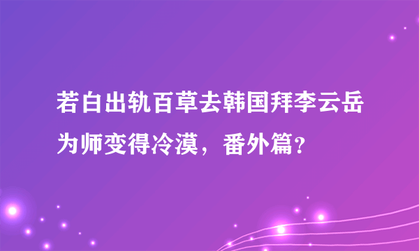 若白出轨百草去韩国拜李云岳为师变得冷漠，番外篇？