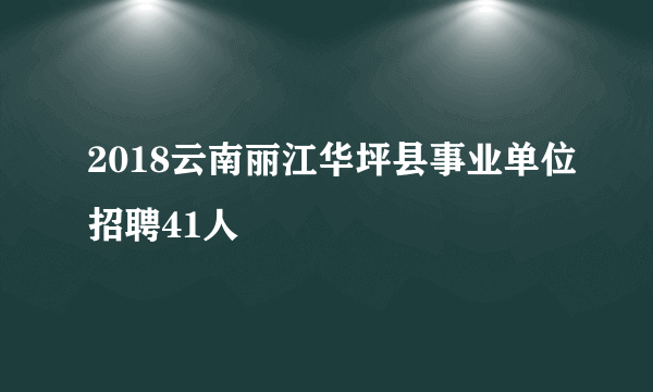 2018云南丽江华坪县事业单位招聘41人