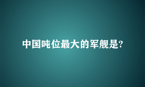 中国吨位最大的军舰是?