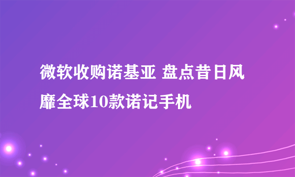 微软收购诺基亚 盘点昔日风靡全球10款诺记手机