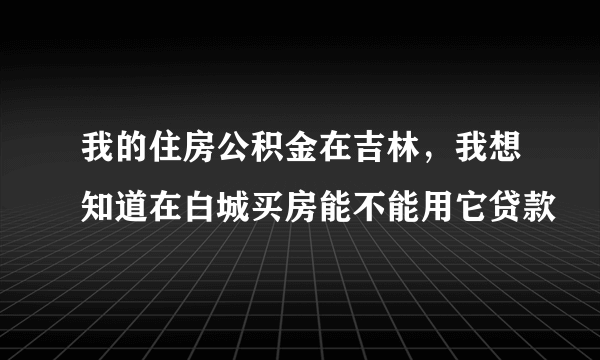 我的住房公积金在吉林，我想知道在白城买房能不能用它贷款