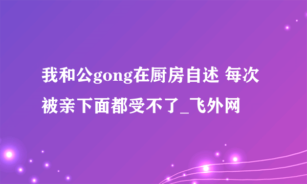 我和公gong在厨房自述 每次被亲下面都受不了_飞外网