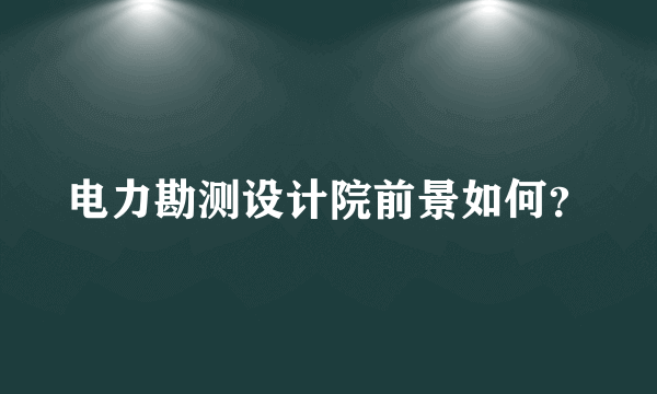 电力勘测设计院前景如何？