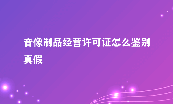 音像制品经营许可证怎么鉴别真假