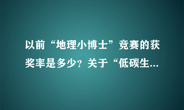 以前“地理小博士”竞赛的获奖率是多少？关于“低碳生活，从我做起”的论文怎么写？好的追100加分