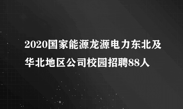 2020国家能源龙源电力东北及华北地区公司校园招聘88人