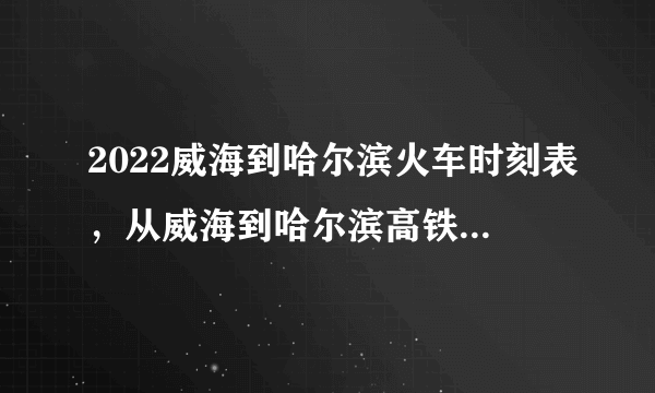 2022威海到哈尔滨火车时刻表，从威海到哈尔滨高铁最新消息