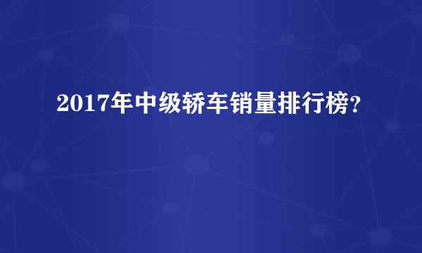 2017年中级轿车销量排行榜？