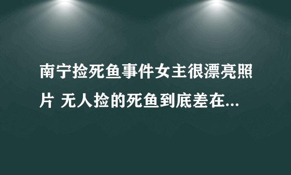 南宁捡死鱼事件女主很漂亮照片 无人捡的死鱼到底差在什么地方-飞外