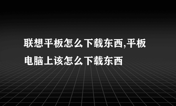 联想平板怎么下载东西,平板电脑上该怎么下载东西