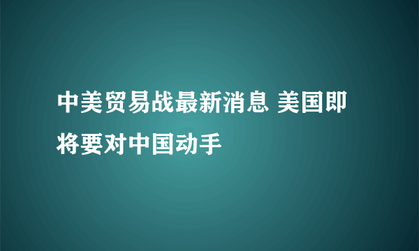 中美贸易战最新消息 美国即将要对中国动手