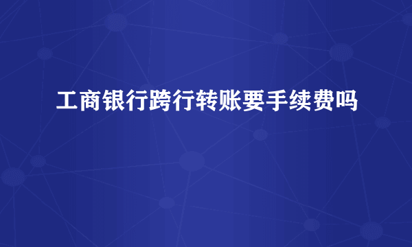 工商银行跨行转账要手续费吗