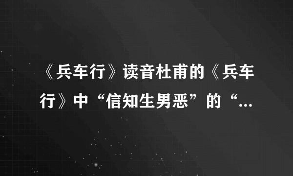 《兵车行》读音杜甫的《兵车行》中“信知生男恶”的“信”和“恶”怎么读?是xin/shen还是wu/e麻烦再帮翻译一下