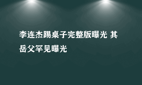 李连杰踢桌子完整版曝光 其岳父罕见曝光