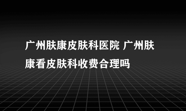 广州肤康皮肤科医院 广州肤康看皮肤科收费合理吗