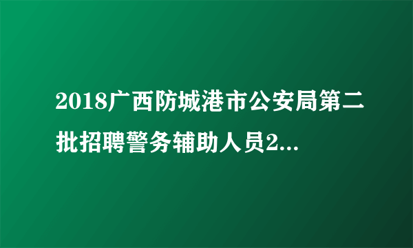 2018广西防城港市公安局第二批招聘警务辅助人员27人公告