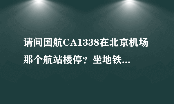 请问国航CA1338在北京机场那个航站楼停？坐地铁去接机怎么走？谢谢！