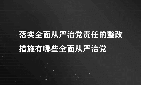 落实全面从严治党责任的整改措施有哪些全面从严治党