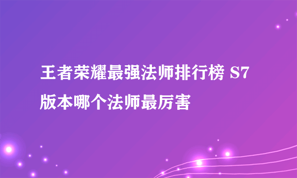 王者荣耀最强法师排行榜 S7版本哪个法师最厉害