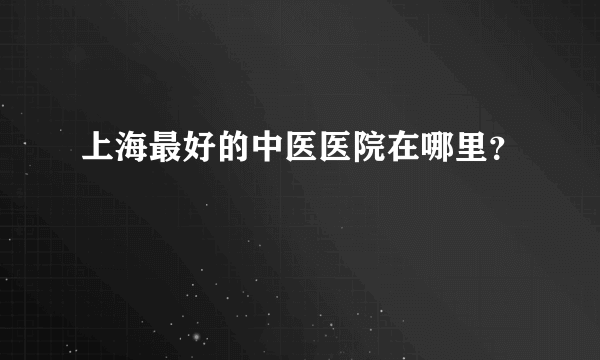 上海最好的中医医院在哪里？