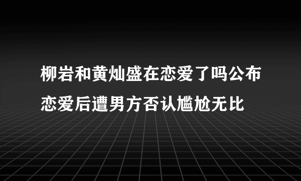 柳岩和黄灿盛在恋爱了吗公布恋爱后遭男方否认尴尬无比