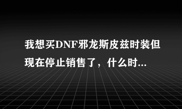 我想买DNF邪龙斯皮兹时装但现在停止销售了，什么时候会有？新年会重新上架吗？