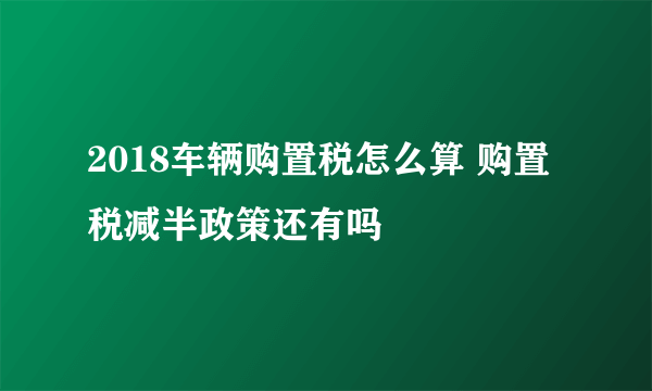 2018车辆购置税怎么算 购置税减半政策还有吗