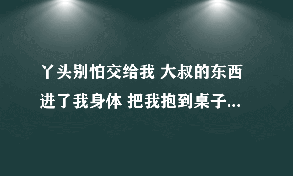 丫头别怕交给我 大叔的东西进了我身体 把我抱到桌子就开始-情感口述