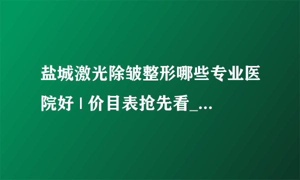 盐城激光除皱整形哪些专业医院好 | 价目表抢先看_激光去皱多少钱？