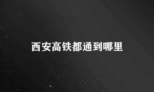 西安高铁都通到哪里