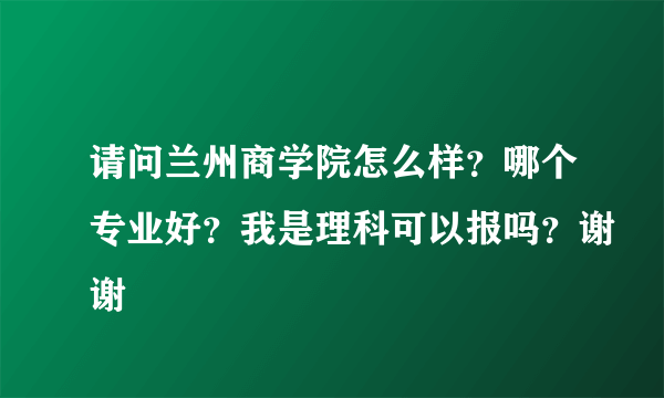 请问兰州商学院怎么样？哪个专业好？我是理科可以报吗？谢谢