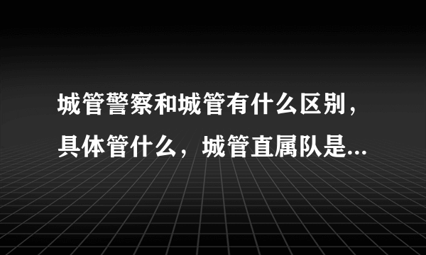 城管警察和城管有什么区别，具体管什么，城管直属队是干什么的？