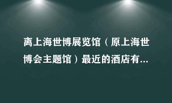 离上海世博展览馆（原上海世博会主题馆）最近的酒店有哪些？四星五星的。地址：上海市国展路1099号。