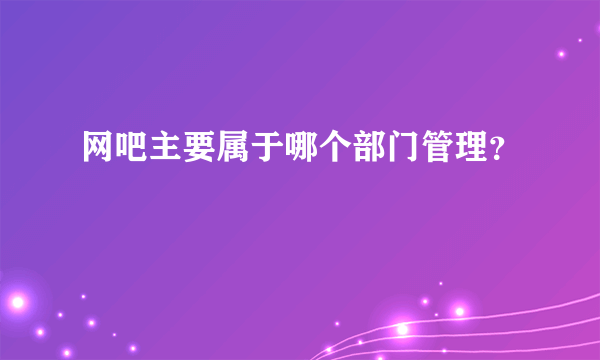 网吧主要属于哪个部门管理？