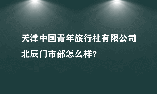 天津中国青年旅行社有限公司北辰门市部怎么样？