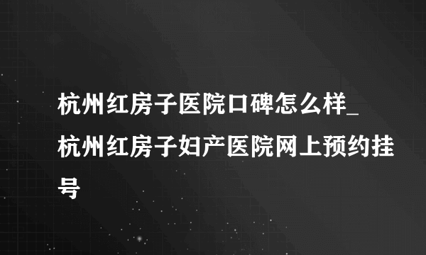 杭州红房子医院口碑怎么样_杭州红房子妇产医院网上预约挂号