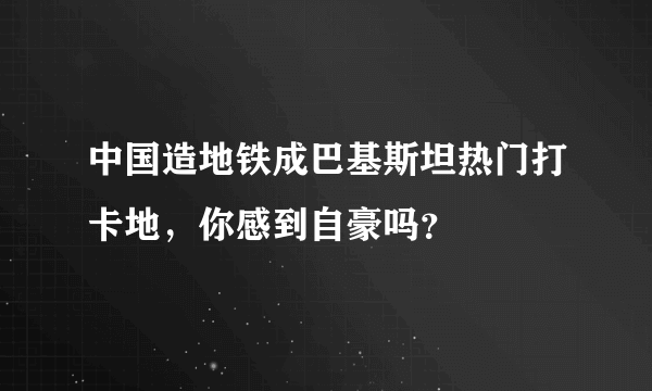 中国造地铁成巴基斯坦热门打卡地，你感到自豪吗？