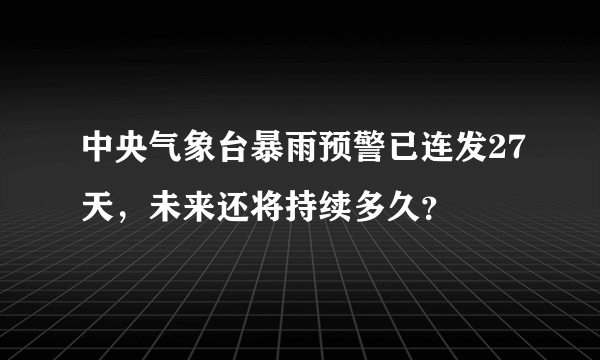 中央气象台暴雨预警已连发27天，未来还将持续多久？